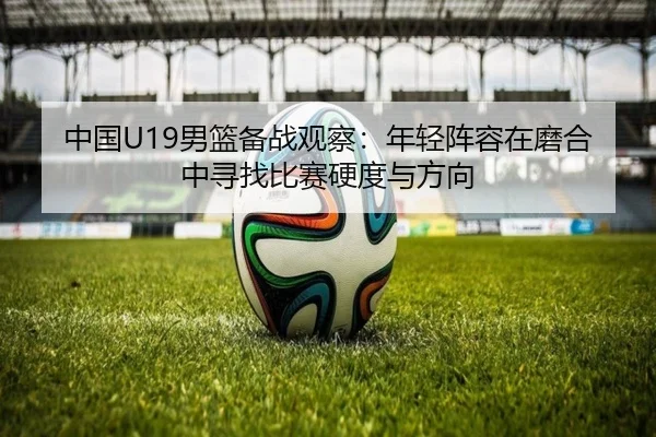 中国U19男篮备战观察：年轻阵容在磨合中寻找比赛硬度与方向